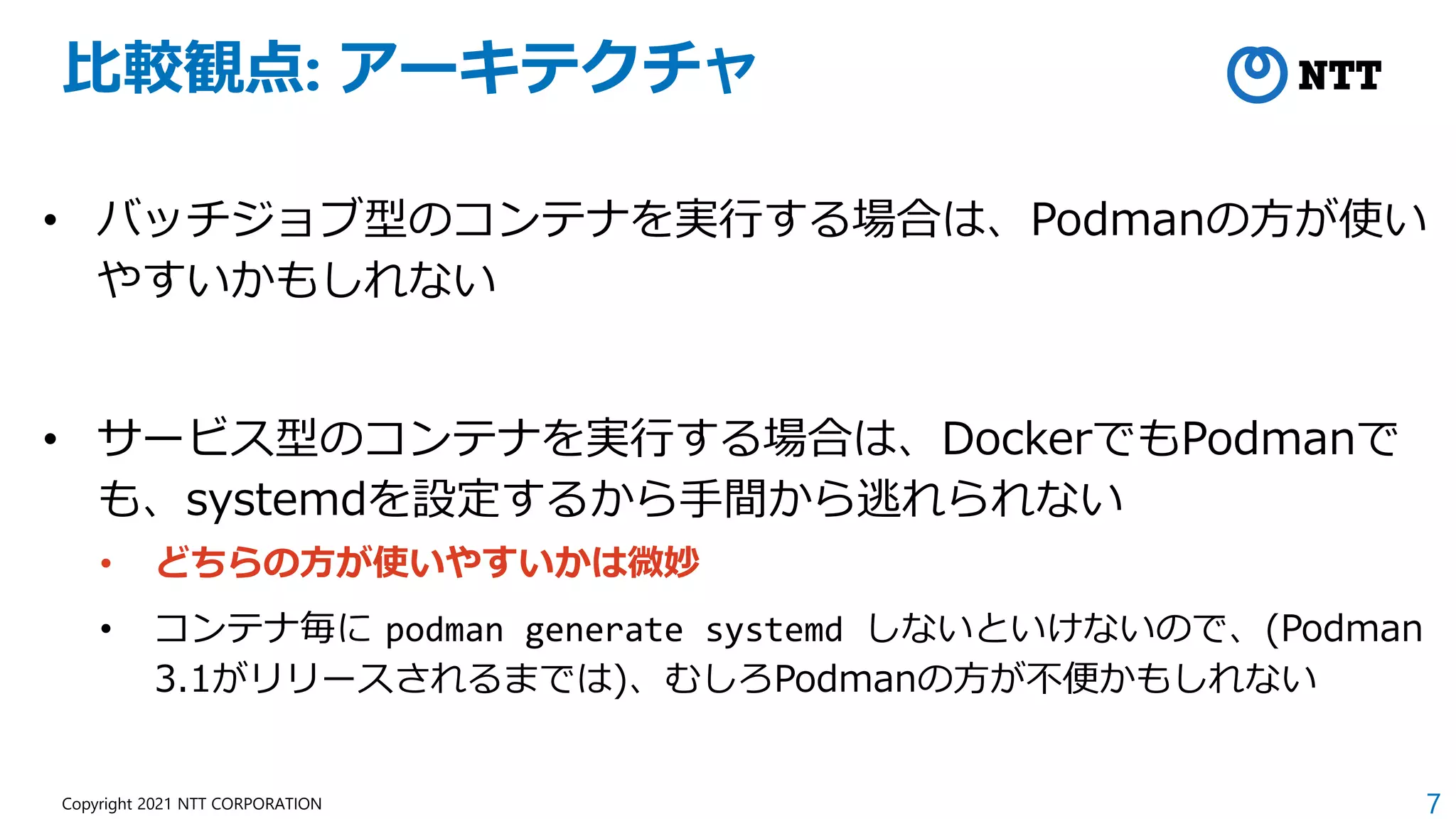 7
Copyright 2021 NTT CORPORATION
比較観点: アーキテクチャ
• バッチジョブ型のコンテナを実行する場合は、Podmanの方が使い
やすいかもしれない
• サービス型のコンテナを実行する場合は、DockerでもPodmanで
も、systemdを設定するから手間から逃れられない
• どちらの方が使いやすいかは微妙
• コンテナ毎に podman generate systemd しないといけないので、(Podman
3.1がリリースされるまでは)、むしろPodmanの方が不便かもしれない
 