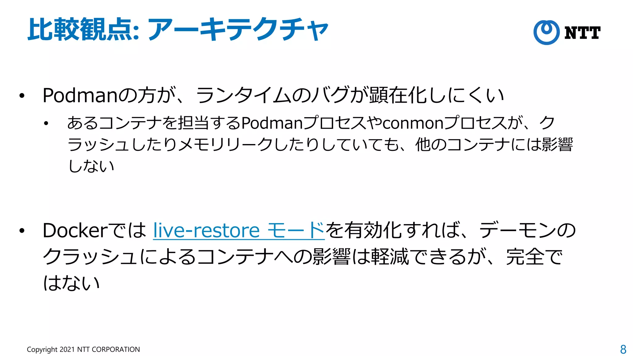 8
Copyright 2021 NTT CORPORATION
比較観点: アーキテクチャ
• Podmanの方が、ランタイムのバグが顕在化しにくい
• あるコンテナを担当するPodmanプロセスやconmonプロセスが、ク
ラッシュしたりメモリリークしたりしていても、他のコンテナには影響
しない
• Dockerでは live-restore モードを有効化すれば、デーモンの
クラッシュによるコンテナへの影響は軽減できるが、完全で
はない
 