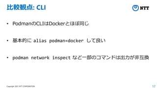 17
Copyright 2021 NTT CORPORATION
比較観点: CLI
• PodmanのCLIはDockerとほぼ同じ
• 基本的に alias podman=docker して良い
• podman network inspect など一部のコマンドは出力が非互換
 