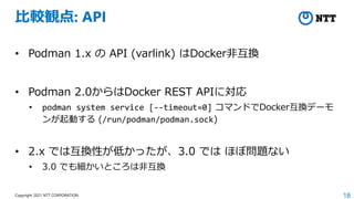 18
Copyright 2021 NTT CORPORATION
比較観点: API
• Podman 1.x の API (varlink) はDocker非互換
• Podman 2.0からはDocker REST APIに対応
• podman system service [--timeout=0] コマンドでDocker互換デーモ
ンが起動する (/run/podman/podman.sock)
• 2.x では互換性が低かったが、3.0 では ほぼ問題ない
• 3.0 でも細かいところは非互換
 