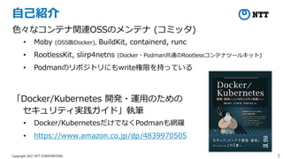 1
Copyright 2021 NTT CORPORATION
自己紹介
色々なコンテナ関連OSSのメンテナ (コミッタ)
• Moby (OSS版Docker), BuildKit, containerd, runc
• RootlessKit, slirp4netns (Docker・Podman共通のRootlessコンテナツールキット)
• Podmanのリポジトリにもwrite権限を持っている
「Docker/Kubernetes 開発・運用のための
セキュリティ実践ガイド」執筆
• Docker/KubernetesだけでなくPodmanも網羅
• https://www.amazon.co.jp/dp/4839970505
 
