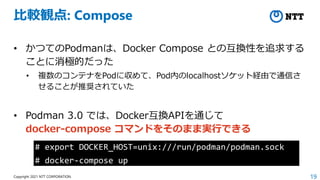19
Copyright 2021 NTT CORPORATION
比較観点: Compose
• かつてのPodmanは、Docker Compose との互換性を追求する
ことに消極的だった
• 複数のコンテナをPodに収めて、Pod内のlocalhostソケット経由で通信さ
せることが推奨されていた
• Podman 3.0 では、Docker互換APIを通じて
docker-compose コマンドをそのまま実行できる
# export DOCKER_HOST=unix:///run/podman/podman.sock
# docker-compose up
 