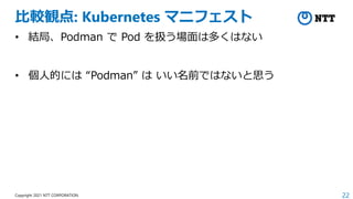 22
Copyright 2021 NTT CORPORATION
比較観点: Kubernetes マニフェスト
• 結局、Podman で Pod を扱う場面は多くはない
• 個人的には “Podman” は いい名前ではないと思う
 