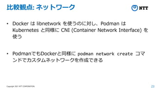 23
Copyright 2021 NTT CORPORATION
比較観点: ネットワーク
• Docker は libnetwork を使うのに対し、Podman は
Kubernetes と同様に CNI (Container Network Interface) を
使う
• PodmanでもDockerと同様に podman network create コマ
ンドでカスタムネットワークを作成できる
 