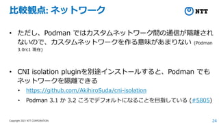 24
Copyright 2021 NTT CORPORATION
比較観点: ネットワーク
• ただし、Podman ではカスタムネットワーク間の通信が隔離され
ないので、カスタムネットワークを作る意味があまりない (Podman
3.0rc1 現在)
• CNI isolation pluginを別途インストールすると、Podman でも
ネットワークを隔離できる
• https://github.com/AkihiroSuda/cni-isolation
• Podman 3.1 か 3.2 ころでデフォルトになることを目指している (#5805)
 