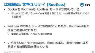 27
Copyright 2021 NTT CORPORATION
比較観点: セキュリティ [Rootless]
• Dockerも Podmanも Rootless モード に対応している
• 非rootでコンテナランタイムを実行することで、root権限を奪われにくく
する技術
• Podman の方がリリースが頻繁なこともあり、Podman固有の
機能と勘違いされがち
• 実装自体は連携とりながらほぼ同時期
• いずれもUser Namespaces、RootlessKit、slirp4netns など
共通する技術基盤を使っている
 