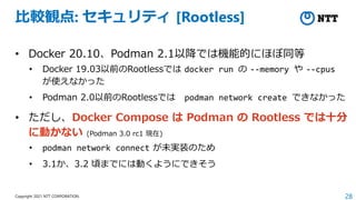 28
Copyright 2021 NTT CORPORATION
比較観点: セキュリティ [Rootless]
• Docker 20.10、Podman 2.1以降では機能的にほぼ同等
• Docker 19.03以前のRootlessでは docker run の --memory や --cpus
が使えなかった
• Podman 2.0以前のRootlessでは podman network create できなかった
• ただし、Docker Compose は Podman の Rootless では十分
に動かない (Podman 3.0 rc1 現在)
• podman network connect が未実装のため
• 3.1か、3.2 頃までには動くようにできそう
 