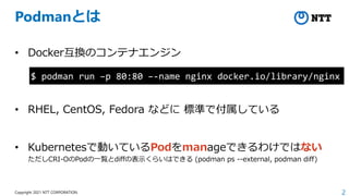 2
Copyright 2021 NTT CORPORATION
Podmanとは
• Docker互換のコンテナエンジン
• RHEL, CentOS, Fedora などに 標準で付属している
• Kubernetesで動いているPodをmanageできるわけではない
ただしCRI-OのPodの一覧とdiffの表示くらいはできる (podman ps --external, podman diff)
$ podman run –p 80:80 –-name nginx docker.io/library/nginx
 