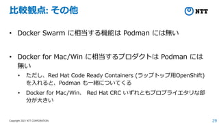 29
Copyright 2021 NTT CORPORATION
比較観点: その他
• Docker Swarm に相当する機能は Podman には無い
• Docker for Mac/Win に相当するプロダクトは Podman には
無い
• ただし、Red Hat Code Ready Containers (ラップトップ用OpenShift)
を入れると、Podman も一緒についてくる
• Docker for Mac/Win、 Red Hat CRC いずれともプロプライエタリな部
分が大きい
 