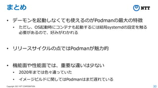 30
Copyright 2021 NTT CORPORATION
まとめ
• デーモンを起動しなくても使えるのがPodmanの最大の特徴
• ただし、OS起動時にコンテナも起動するには結局systemdの設定を触る
必要があるので、好みがわかれる
• リリースサイクルの点ではPodmanが魅力的
• 機能面や性能面では、重要な違いは少ない
• 2020年までは色々違っていた
• イメージビルドに関してはPodmanはまだ遅れている
 