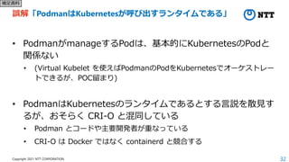 32
Copyright 2021 NTT CORPORATION
誤解「PodmanはKubernetesが呼び出すランタイムである」
• PodmanがmanageするPodは、基本的にKubernetesのPodと
関係ない
• (Virtual Kubelet を使えばPodmanのPodをKubernetesでオーケストレー
トできるが、POC留まり)
• PodmanはKubernetesのランタイムであるとする言説を散見す
るが、おそらく CRI-O と混同している
• Podman とコードや主要開発者が重なっている
• CRI-O は Docker ではなく containerd と競合する
補足資料
 