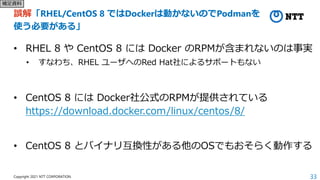33
Copyright 2021 NTT CORPORATION
誤解「RHEL/CentOS 8 ではDockerは動かないのでPodmanを
使う必要がある」
• RHEL 8 や CentOS 8 には Docker のRPMが含まれないのは事実
• すなわち、RHEL ユーザへのRed Hat社によるサポートもない
• CentOS 8 には Docker社公式のRPMが提供されている
https://download.docker.com/linux/centos/8/
• CentOS 8 とバイナリ互換性がある他のOSでもおそらく動作する
補足資料
 