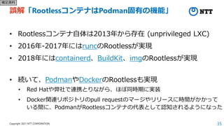 35
Copyright 2021 NTT CORPORATION
誤解「RootlessコンテナはPodman固有の機能」
• Rootlessコンテナ自体は2013年から存在 (unprivileged LXC)
• 2016年-2017年にはruncのRootlessが実現
• 2018年にはcontainerd、BuildKit、imgのRootlessが実現
• 続いて、PodmanやDockerのRootlessも実現
• Red Hatや弊社で連携とりながら、ほぼ同時期に実装
• Docker関連リポジトリのpull requestのマージやリリースに時間がかかって
いる間に、PodmanがRootlessコンテナの代表として認知されるようになった
補足資料
 