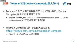 36
Copyright 2021 NTT CORPORATION
誤解「PodmanではDocker Composeは使えない」
• Podman 3.0 ではAPIの互換性が十分に高いので、Docker
Compose をそのまま実行できる
• export DOCKER_HOST=unix:///run/podman/podman.sock してから
docker-compose コマンドを実行するだけ
• Podman Compose という独自実装もある
https://github.com/containers/podman-compose
• 古いバージョンのPodmanにも対応
補足資料
 