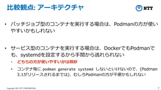 7
Copyright 2021 NTT CORPORATION
比較観点: アーキテクチャ
• バッチジョブ型のコンテナを実行する場合は、Podmanの方が使い
やすいかもしれない
• サービス型のコンテナを実行する場合は、DockerでもPodmanで
も、systemdを設定するから手間から逃れられない
• どちらの方が使いやすいかは微妙
• コンテナ毎に podman generate systemd しないといけないので、(Podman
3.1がリリースされるまでは)、むしろPodmanの方が不便かもしれない
 