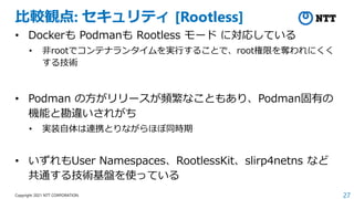27
Copyright 2021 NTT CORPORATION
比較観点: セキュリティ [Rootless]
• Dockerも Podmanも Rootless モード に対応している
• 非rootでコンテナランタイムを実行することで...