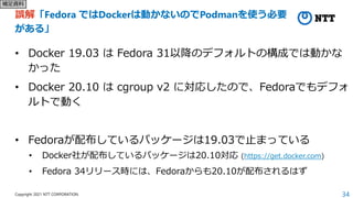 34
Copyright 2021 NTT CORPORATION
誤解「Fedora ではDockerは動かないのでPodmanを使う必要
がある」
• Docker 19.03 は Fedora 31以降のデフォルトの構成では動かな
かった...