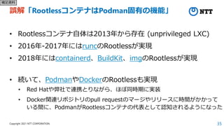 35
Copyright 2021 NTT CORPORATION
誤解「RootlessコンテナはPodman固有の機能」
• Rootlessコンテナ自体は2013年から存在 (unprivileged LXC)
• 2016年-2017年...