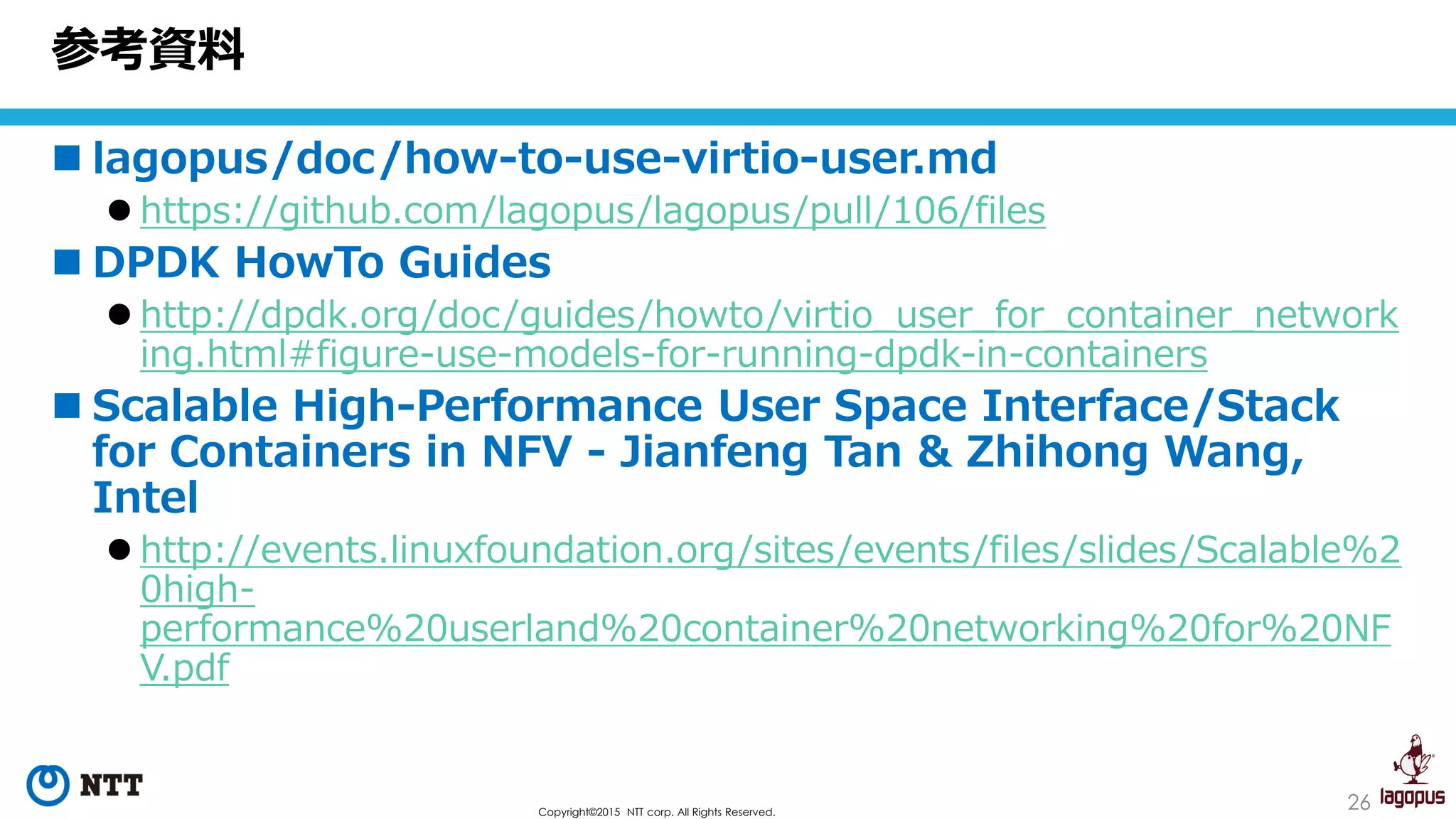26Copyright©2015 NTT corp. All Rights Reserved.
 lagopus/doc/how-to-use-virtio-user.md
 https://github.com/lagopus/lagopus/pull/106/files
 DPDK HowTo Guides
 http://dpdk.org/doc/guides/howto/virtio_user_for_container_network
ing.html#figure-use-models-for-running-dpdk-in-containers
 Scalable High-Performance User Space Interface/Stack
for Containers in NFV - Jianfeng Tan & Zhihong Wang,
Intel
 http://events.linuxfoundation.org/sites/events/files/slides/Scalable%2
0high-
performance%20userland%20container%20networking%20for%20NF
V.pdf
参考資料
 