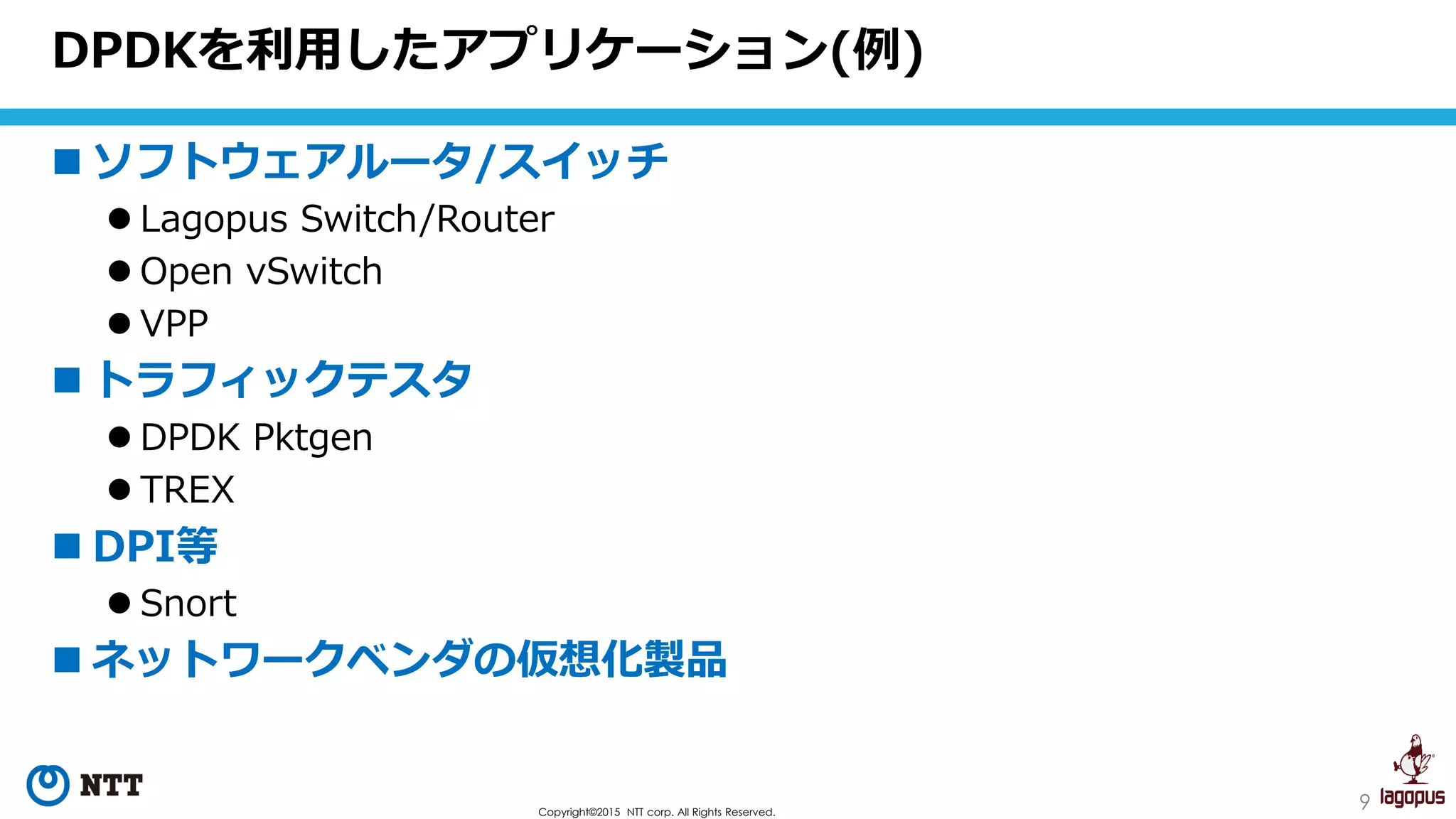 9Copyright©2015 NTT corp. All Rights Reserved.
 ソフトウェアルータ/スイッチ
 Lagopus Switch/Router
 Open vSwitch
 VPP
 トラフィックテスタ
 DPDK Pktgen
 TREX
 DPI等
 Snort
 ネットワークベンダの仮想化製品
DPDKを利用したアプリケーション(例)
 