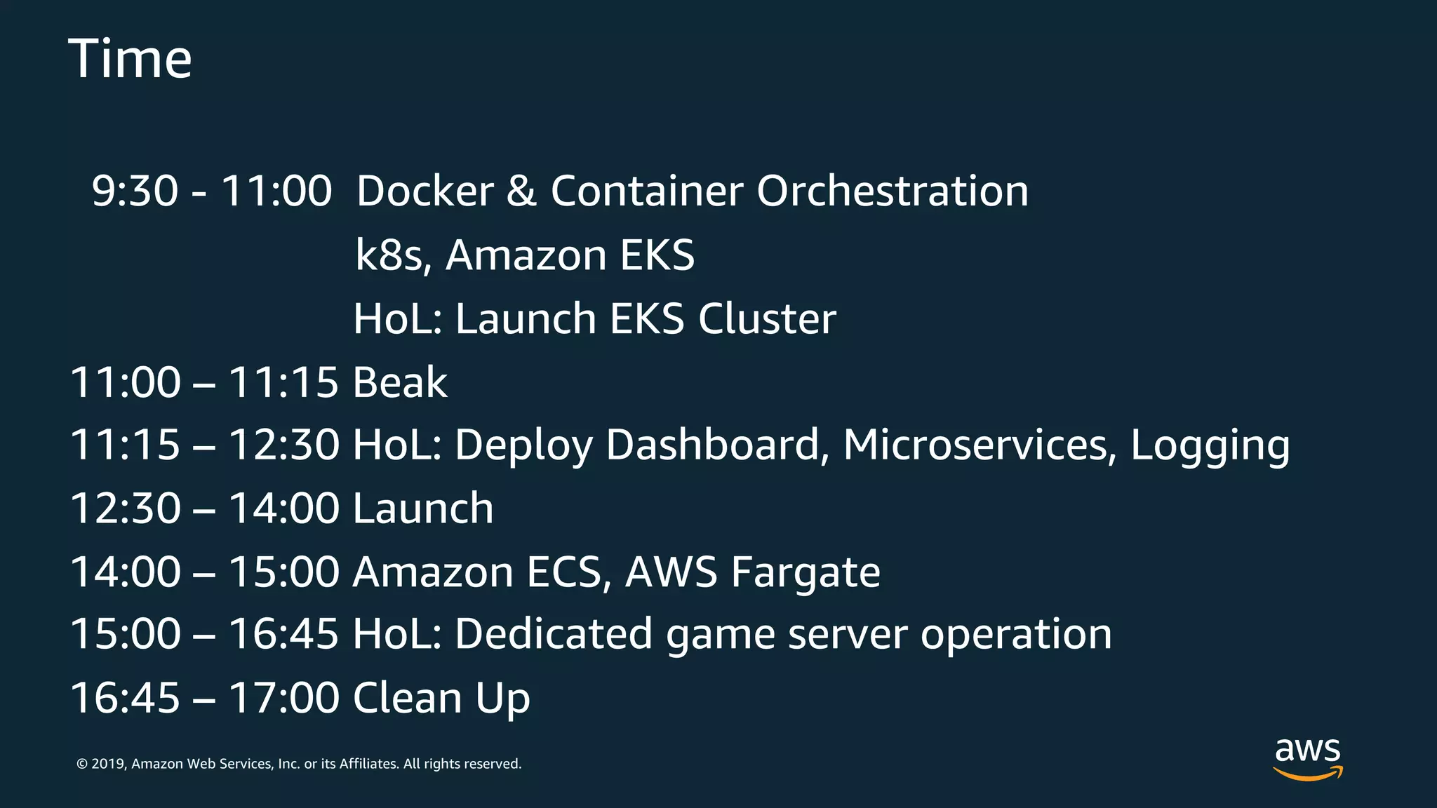 © 2019, Amazon Web Services, Inc. or its Affiliates. All rights reserved.
Time
9:30 - 11:00 Docker & Container Orchestration
k8s, Amazon EKS
HoL: Launch EKS Cluster
11:00 – 11:15 Beak
11:15 – 12:30 HoL: Deploy Dashboard, Microservices, Logging
12:30 – 14:00 Launch
14:00 – 15:00 Amazon ECS, AWS Fargate
15:00 – 16:45 HoL: Dedicated game server operation
16:45 – 17:00 Clean Up
 