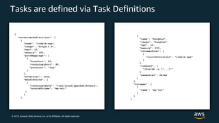 © 2019, Amazon Web Services, Inc. or its Affiliates. All rights reserved.
Tasks are defined via Task Definitions
{
"containerDefinitions": [
{
"name": "simple-app",
"image": "httpd:2.4",
"cpu": 10,
"memory": 300,
"portMappings": [
{
"hostPort": 80,
"containerPort": 80,
"protocol": "tcp"
}
],
"essential": true,
"mountPoints": [
{
"containerPath": "/usr/local/apache2/htdocs",
"sourceVolume": "my-vol"
}
]
},
{
"name": "busybox",
"image": "busybox",
"cpu": 10,
"memory": 200,
"volumesFrom": [
{
"sourceContainer": "simple-app"
}
],
"command": [
"/bin/sh -c "...""
],
"essential": false
}
],
"volumes": [
{
"name": “my-vol"
}
]
}
 