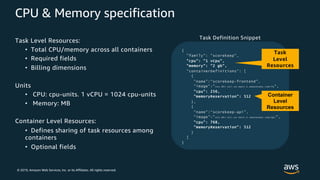 © 2019, Amazon Web Services, Inc. or its Affiliates. All rights reserved.
CPU & Memory specification
Task Level Resources:
• Total CPU/memory across all containers
• Required fields
• Billing dimensions
Units
• CPU: cpu-units. 1 vCPU = 1024 cpu-units
• Memory: MB
Container Level Resources:
• Defines sharing of task resources among
containers
• Optional fields
{
"family": "scorekeep",
"cpu": "1 vCpu",
"memory": "2 gb",
"containerDefinitions": [
{
"name":“scorekeep-frontend",
"image":"xxx.dkr.ecr.us-east-1.amazonaws.com/fe“,
"cpu": 256,
"memoryReservation": 512
},
{
"name":“scorekeep-api",
"image":"xxx.dkr.ecr.us-east-1.amazonaws.com/api",
"cpu": 768,
"memoryReservation": 512
}
]
}
Task
Level
Resources
Container
Level
Resources
Task Definition Snippet
 