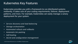 © 2018, Amazon Web Services, Inc. or its Affiliates. All rights reserved.
Kubernetes Key Features
Kubernetes provides you with a framework to run distributed systems
resiliently. It takes care of your scaling requirements, failover, deployment
patterns, and more. For example, Kubernetes can easily manage a canary
deployment for your system.
• Service discovery and load balancing
• Storage orchestration
• Automated rollouts and rollbacks
• Automatic bin packing
• Self-healing
• Secret and configuration management
 