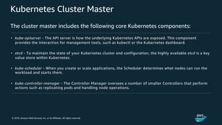 © 2018, Amazon Web Services, Inc. or its Affiliates. All rights reserved.
Kubernetes Cluster Master
The cluster master includes the following core Kubernetes components:
• kube-apiserver - The API server is how the underlying Kubernetes APIs are exposed. This component
provides the interaction for management tools, such as kubectl or the Kubernetes dashboard.
• etcd - To maintain the state of your Kubernetes cluster and configuration, the highly available etcd is a key
value store within Kubernetes.
• kube-scheduler - When you create or scale applications, the Scheduler determines what nodes can run the
workload and starts them.
• kube-controller-manager - The Controller Manager oversees a number of smaller Controllers that perform
actions such as replicating pods and handling node operations.
 