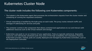 © 2018, Amazon Web Services, Inc. or its Affiliates. All rights reserved.
Kubernetes Cluster Node
The cluster node includes the following core Kubernetes components:
• The kubelet is the Kubernetes agent that processes the orchestration requests from the cluster master and
scheduling of running the requested containers.
• Virtual networking is handled by the kube-proxy on each node. The proxy routes network traffic and
manages IP addressing for services and pods.
• The container runtime is the component that allows containerized applications to run and interact with
additional resources such as the virtual network and storage.
• Kubernetes uses pods to run an instance of your application. Pods are typically ephemeral, disposable
resources, and individually scheduled pods miss some of the high availability and redundancy features
Kubernetes provides. Instead, pods are usually deployed and managed by Kubernetes Controllers, such as
the Deployment Controller.
 