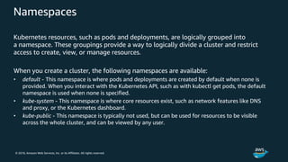 © 2018, Amazon Web Services, Inc. or its Affiliates. All rights reserved.
Namespaces
Kubernetes resources, such as pods and deployments, are logically grouped into
a namespace. These groupings provide a way to logically divide a cluster and restrict
access to create, view, or manage resources.
When you create a cluster, the following namespaces are available:
• default - This namespace is where pods and deployments are created by default when none is
provided. When you interact with the Kubernetes API, such as with kubectl get pods, the default
namespace is used when none is specified.
• kube-system - This namespace is where core resources exist, such as network features like DNS
and proxy, or the Kubernetes dashboard.
• kube-public - This namespace is typically not used, but can be used for resources to be visible
across the whole cluster, and can be viewed by any user.
 