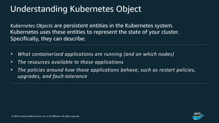 © 2018, Amazon Web Services, Inc. or its Affiliates. All rights reserved.
Understanding Kubernetes Object
Kubernetes Objects are persistent entities in the Kubernetes system.
Kubernetes uses these entities to represent the state of your cluster.
Specifically, they can describe:
• What containerized applications are running (and on which nodes)
• The resources available to those applications
• The policies around how those applications behave, such as restart policies,
upgrades, and fault-tolerance
 