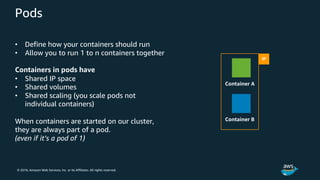 © 2018, Amazon Web Services, Inc. or its Affiliates. All rights reserved.
Pods
• Define how your containers should run
• Allow you to run 1 to n containers together
Containers in pods have
• Shared IP space
• Shared volumes
• Shared scaling (you scale pods not
individual containers)
When containers are started on our cluster,
they are always part of a pod.
(even if it’s a pod of 1)
IP
Container A
Container B
 