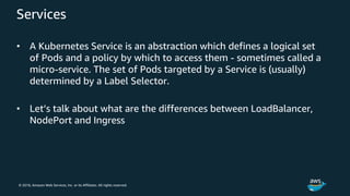 © 2018, Amazon Web Services, Inc. or its Affiliates. All rights reserved.
Services
• A Kubernetes Service is an abstraction which defines a logical set
of Pods and a policy by which to access them - sometimes called a
micro-service. The set of Pods targeted by a Service is (usually)
determined by a Label Selector.
• Let’s talk about what are the differences between LoadBalancer,
NodePort and Ingress
 