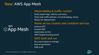 © 2018, Amazon Web Services, Inc. or its Affiliates. All rights reserved.
New: AWS App Mesh
Observability & traffic control
Easily export logs, metrics, and traces
Client side traffic policies—circuit breaking, retries
Routes for deployments
Works across clusters and container services
Amazon ECS
Amazon EKS
Kubernetes on EC2
AWS Fargate (coming soon!)
AWS built and run
No control plane to manage
Ease of operations
High scale
 