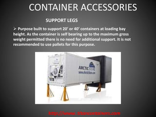 http://www. titancontainers.com
SUPPORT LEGS
 Purpose built to support 20’ or 40’ containers at loading bay
height. As the container is self bearing up to the maximum gross
weight permitted there is no need for additional support. It is not
recommended to use pallets for this purpose.
CONTAINER ACCESSORIES
 