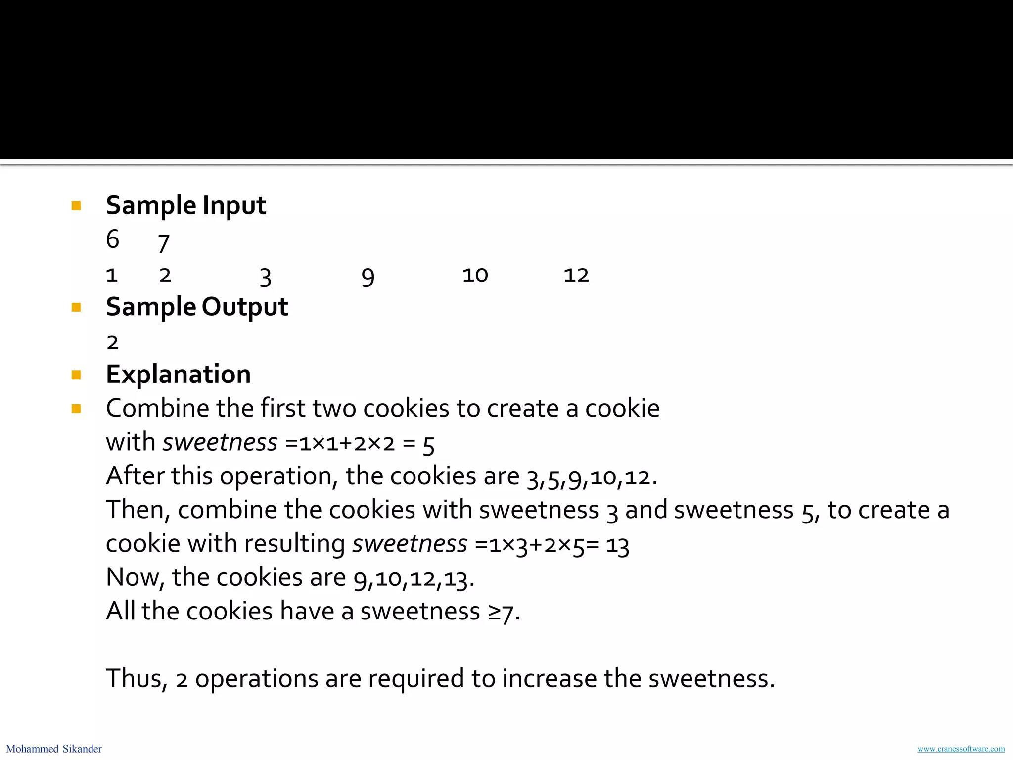 Mohammed Sikander www.cranessoftware.com
 Sample Input
6 7
1 2 3 9 10 12
 SampleOutput
2
 Explanation
 Combine the first two cookies to create a cookie
with sweetness =1×1+2×2 = 5
After this operation, the cookies are 3,5,9,10,12.
Then, combine the cookies with sweetness 3 and sweetness 5, to create a
cookie with resulting sweetness =1×3+2×5= 13
Now, the cookies are 9,10,12,13.
All the cookies have a sweetness ≥7.
Thus, 2 operations are required to increase the sweetness.
 