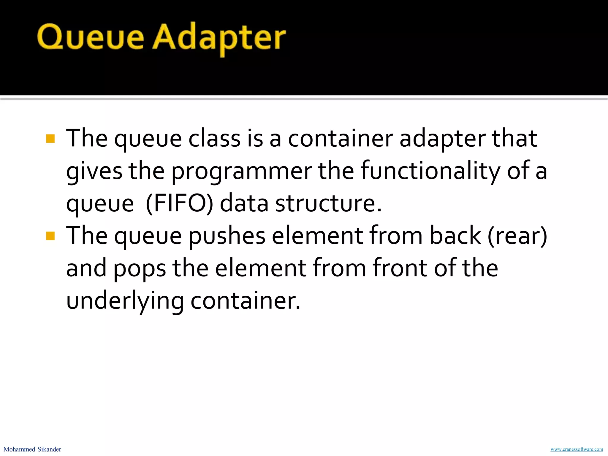 Mohammed Sikander www.cranessoftware.com
 The queue class is a container adapter that
gives the programmer the functionality of a
queue (FIFO) data structure.
 The queue pushes element from back (rear)
and pops the element from front of the
underlying container.
 