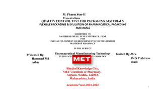M. Pharm Sem-II
Presentations
QUALITY CONTROLTEST FOR PACKAGING MATERIALS,
FLEXIBLE PACKAGING & EVULATION OF PHARMACUTICAL PACAKGING
MATERIALS
SUBMITTED TO
SAVITRIB AI PHULE, PUNE UNIVERSITY , PUNE
FOR
PARTIALFULFILMENT OF REQUIREMENTS FOR THE AWARDOF
MASTER OF PHARMACY
IN THE SUBJECT
Pharmaceutical Manufacturing Technology
IN THE FACULTYOF SCIENCE ANDTECHNOLOGY
Bhujbal Knowledge City,
MET’s Institute of Pharmacy,
Adgaon, Nashik, 422003.
Maharashtra, India
Academic Year-2021-2022
Presented By-
Hammad Md
Athar
Guided By-Mrs.
Dr S.PAhirrao
mam
1
 