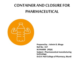 CONTAINER AND CLOSUREFOR
PHARMACEUTICAL
Prepared by : Ashvin D. Bhoge
Roll No : 517
M.PHARM (PQA)
Subject : Pharmaceutical manufacturing
technology
Dr.D.Y. Patil College of Pharmacy, Akurdi
 