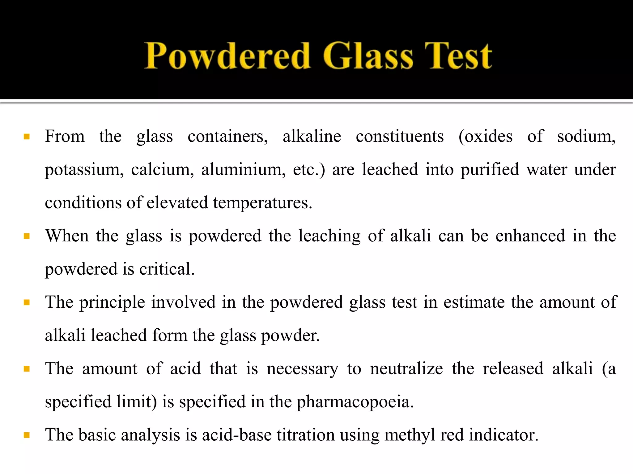  From the glass containers, alkaline constituents (oxides of sodium,
potassium, calcium, aluminium, etc.) are leached into purified water under
conditions of elevated temperatures.
 When the glass is powdered the leaching of alkali can be enhanced in the
powdered is critical.
 The principle involved in the powdered glass test in estimate the amount of
alkali leached form the glass powder.
 The amount of acid that is necessary to neutralize the released alkali (a
specified limit) is specified in the pharmacopoeia.
 The basic analysis is acid-base titration using methyl red indicator.
 