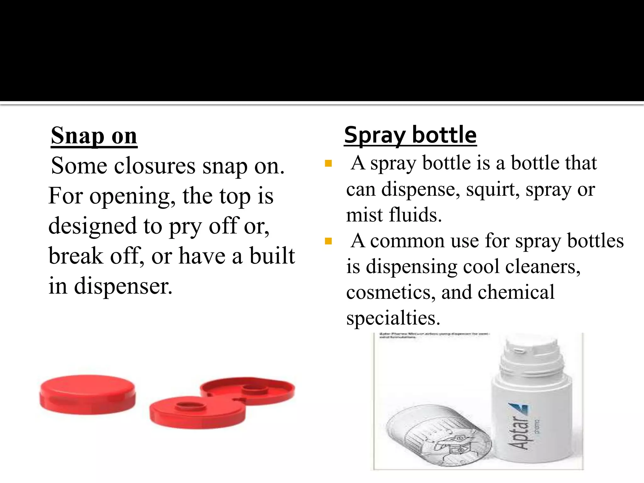 Snap on
Some closures snap on.
For opening, the top is
designed to pry off or,
break off, or have a built
in dispenser.
Spray bottle
 A spray bottle is a bottle that
can dispense, squirt, spray or
mist fluids.
 A common use for spray bottles
is dispensing cool cleaners,
cosmetics, and chemical
specialties.
 