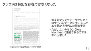 クラウドは特別な存在ではなくなった
• 個々のマシンやデータセンタ上
のサーバにデータを持ち、システ
ムを動かす時代の終焉を予測
• ただし、１つのマシン（One
Machine）に集約されるのでは
なく、分散した
13
http://www.roughtype.com/?p=8314
 