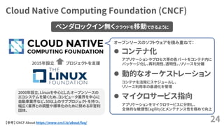 Cloud Native Computing Foundation (CNCF)
24
プロジェクトを支援
 コンテナ化
 動的なオーケストレーション
 マイクロサービス指向
【参考】 CNCF About https://www.cncf.io/about/faq/
2000年設立。Linuxを中心としたオープンソースの
エコシステムを築くため、コンピュータ業界を中心に
自動車業界など、50以上のサブプロジェクトを持つ。
幅広く業界との調整や標準化のために努める非営利
団体。
2015年設立
ベンダロックイン無くクラウドを移動できるように
オープンソースのソフトウェアを積み重ねて：
アプリケーションやプロセス等の各パートをコンテナ内に
パッケージ化し、再利用性、透明性、、リソースを分離
コンテナを活発にスケジュールし、
リソース利用率の最適化を管理
アプリケーションをマイクロサービスに分割し、
全体的な敏捷性(agility)とメンテナンス性を極めて向上
 