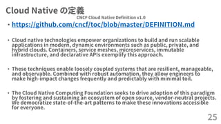 Cloud Native の定義
• https://github.com/cncf/toc/blob/master/DEFINITION.md
• Cloud native technologies empower organizations to build and run scalable
applications in modern, dynamic environments such as public, private, and
hybrid clouds. Containers, service meshes, microservices, immutable
infrastructure, and declarative APIs exemplify this approach.
• These techniques enable loosely coupled systems that are resilient, manageable,
and observable. Combined with robust automation, they allow engineers to
make high-impact changes frequently and predictably with minimal toil.
• The Cloud Native Computing Foundation seeks to drive adoption of this paradigm
by fostering and sustaining an ecosystem of open source, vendor-neutral projects.
We democratize state-of-the-art patterns to make these innovations accessible
for everyone.
25
CNCF Cloud Native Definition v1.0
 