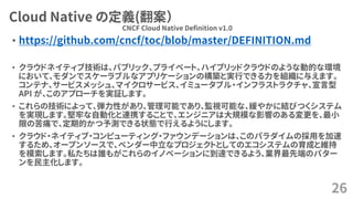 Cloud Native の定義(翻案）
• https://github.com/cncf/toc/blob/master/DEFINITION.md
• クラウドネイティブ技術は、パブリック、プライベート、ハイブリッドクラウドのような動的な環境
において、モダンでスケーラブルなアプリケーションの構築と実行できる力を組織に与えます。
コンテナ、サービスメッシュ、マイクロサービス、イミュータブル・インフラストラクチャ、宣言型
API が、このアプローチを実証します。
• これらの技術によって、弾力性があり、管理可能であり、監視可能な、緩やかに結びつくシステム
を実現します。堅牢な自動化と連携することで、エンジニアは大規模な影響のある変更を、最小
限の苦痛で、定期的かつ予測できる状態で行えるようにします。
• クラウド・ネイティブ・コンピューティング・ファウンデーションは、このパラダイムの採用を加速
するため、オープンソースで、ベンダー中立なプロジェクトとしてのエコシステムの育成と維持
を模索します。私たちは誰もがこれらのイノベーションに到達できるよう、業界最先端のパター
ンを民主化します。
26
CNCF Cloud Native Definition v1.0
 