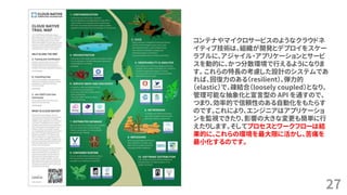 27
コンテナやマイクロサービスのようなクラウドネ
イティブ技術は、組織が開発とデプロイをスケー
ラブルに、アジャイル・アプリケーションとサービ
スを動的に、かつ分散環境で行えるようになりま
す。 これらの特長の考慮した設計のシステムであ
れば、回復力のある（resilient）、弾力的
（elastic）で、疎結合（loosely coupled）となり、
管理可能な抽象化と宣言型の API を通すので、
つまり、効率的で信頼性のある自動化をもたらす
のです。これにより、エンジニアはアプリケーショ
ンを監視できたり、影響の大きな変更も簡単に行
えたりします。そしてプロセスとワークフローは結
果的に、これらの環境を最大限に活かし、苦痛を
最小化するのです。
 