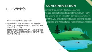 1. コンテナ化
• Docker コンテナで一般的に行う
• あらゆる大きさのアプリケーションと依存関係（エ
ミュレータ上で実行する PDP-11 のコードですら）
をコンテナ化できる
• 時間がたてば、適切なアプリケーション分割を求
めるようになり、次世代の機能をマイクロサービス
として書くでしょう
28
 