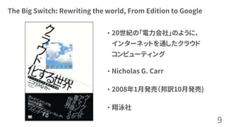 The Big Switch: Rewriting the world, From Edition to Google
• 20世紀の「電力会社」のように、
インターネットを通したクラウド
コンピューティング
• Nicholas G. Carr
• 2008年1月発売（邦訳10月発売)
• 翔泳社
9
 
