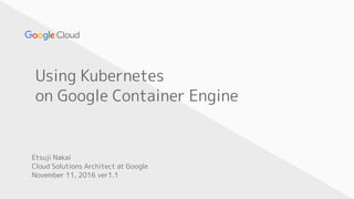 Using Kubernetes
on Google Container Engine
Etsuji Nakai
Cloud Solutions Architect at Google
November 11, 2016 ver1.1
 